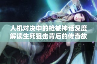 人机对决中的枪械神话深度解读生死狙击背后的传奇故事与战场策略