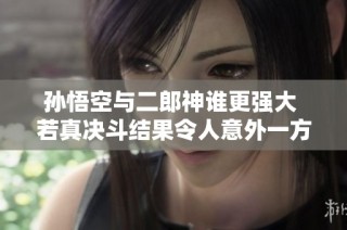 孙悟空与二郎神谁更强大 若真决斗结果令人意外一方必输无疑