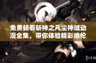 免费畅看斩神之凡尘神域动漫全集，带你体验精彩绝伦的奇幻冒险故事