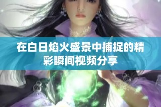 在白日焰火盛景中捕捉的精彩瞬间视频分享
