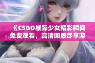 《CSGO暴躁少女精彩瞬间免费观看，高清画质尽享游戏魅力》