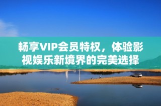 畅享VIP会员特权，体验影视娱乐新境界的完美选择
