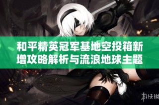 和平精英冠军基地空投箱新增攻略解析与流浪地球主题活动介绍