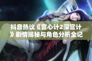 抖音热议《宫心计2深宫计》剧情揭秘与角色分析全记录