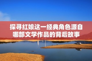 探寻红娘这一经典角色源自哪部文学作品的背后故事