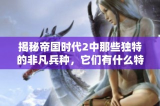 揭秘帝国时代2中那些独特的非凡兵种，它们有什么特点与优势