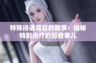特殊待遇背后的故事：揭秘特别治疗的那些事儿
