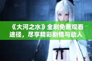 《大河之水》全剧免费观看途径，尽享精彩剧情与动人故事