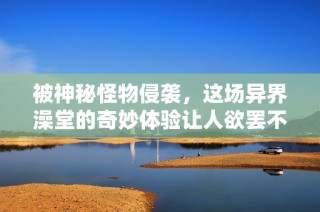 被神秘怪物侵袭，这场异界澡堂的奇妙体验让人欲罢不能