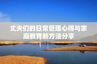 丈夫们的日常管理心得与家庭教育新方法分享