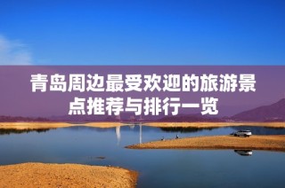 青岛周边最受欢迎的旅游景点推荐与排行一览