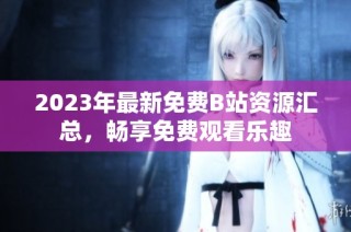 2023年最新免费B站资源汇总，畅享免费观看乐趣