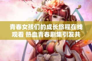 青春女孩们的成长旅程在线观看 热血青春剧集引发共鸣