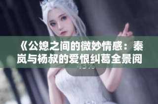 《公媳之间的微妙情感：秦岚与杨叔的爱恨纠葛全景阅读》