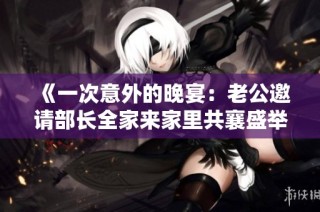 《一次意外的晚宴：老公邀请部长全家来家里共襄盛举》