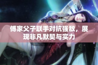 傅家父子联手对抗强敌，展现非凡默契与实力