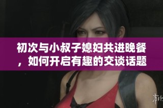 初次与小叔子媳妇共进晚餐，如何开启有趣的交谈话题