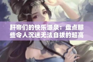 肝帝们的快乐源泉：盘点那些令人沉迷无法自拔的超高肝度手游！