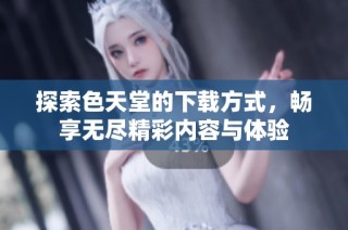 探索色天堂的下载方式，畅享无尽精彩内容与体验