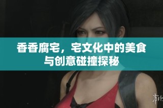 香香腐宅，宅文化中的美食与创意碰撞探秘