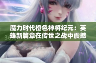 魔力时代橙色神将纪元：英雄新篇章在传世之战中震撼开启