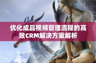 优化成品视频管理流程的高效CRM解决方案解析