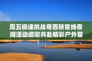 周五极速挑战粤西轿官线夜间活动邀您共赴精彩户外冒险之旅