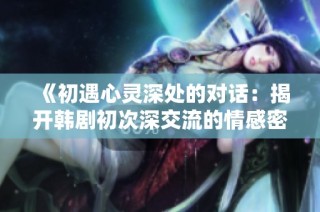 《初遇心灵深处的对话：揭开韩剧初次深交流的情感密码》