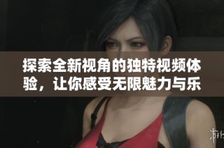 探索全新视角的独特视频体验，让你感受无限魅力与乐趣