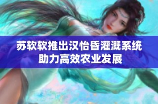 苏软软推出汉怡昏灌溉系统 助力高效农业发展
