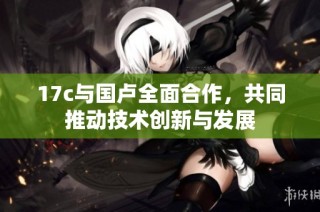 17c与国卢全面合作，共同推动技术创新与发展