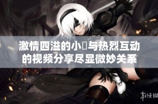 激情四溢的小泬与热烈互动的视频分享尽显微妙关系