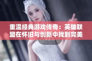 重温经典游戏传奇：英雄联盟在怀旧与创新中找到完美平衡