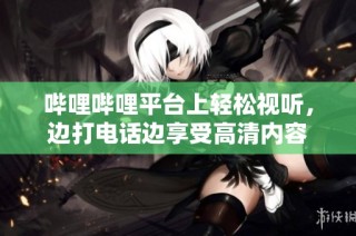 哔哩哔哩平台上轻松视听，边打电话边享受高清内容