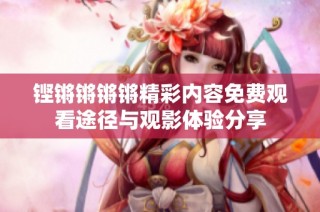 铿锵锵锵锵精彩内容免费观看途径与观影体验分享