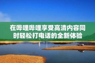 在哔哩哔哩享受高清内容同时轻松打电话的全新体验