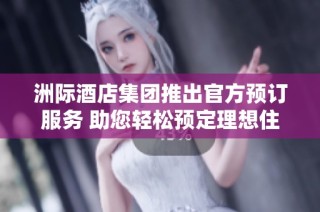 洲际酒店集团推出官方预订服务 助您轻松预定理想住宿体验