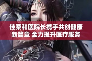 佳柔和医院长携手共创健康新篇章 全力提升医疗服务质量