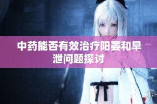 中药能否有效治疗阳萎和早泄问题探讨