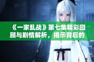 《一家乱战》第七集精彩回顾与剧情解析，揭示背后的冲突与和解