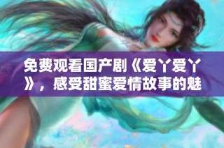 免费观看国产剧《爱丫爱丫》，感受甜蜜爱情故事的魅力与精彩