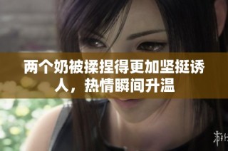 两个奶被揉捏得更加坚挺诱人，热情瞬间升温
