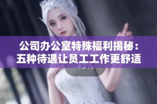 公司办公室特殊福利揭秘：五种待遇让员工工作更舒适