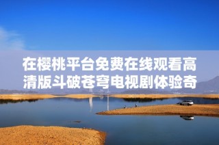 在樱桃平台免费在线观看高清版斗破苍穹电视剧体验奇幻之旅