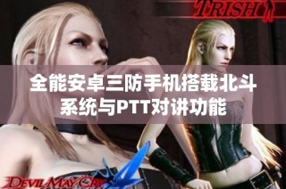 全能安卓三防手机搭载北斗系统与PTT对讲功能