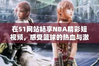 在51网站畅享NBA精彩短视频，感受篮球的热血与激情