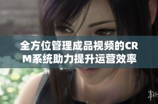 全方位管理成品视频的CRM系统助力提升运营效率