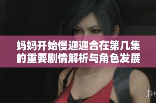 妈妈开始慢迎迎合在第几集的重要剧情解析与角色发展探讨