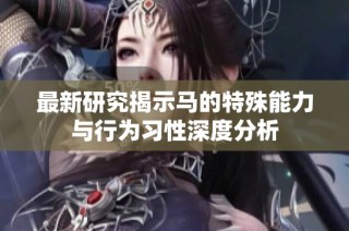 最新研究揭示马的特殊能力与行为习性深度分析
