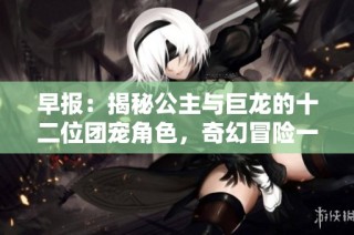早报：揭秘公主与巨龙的十二位团宠角色，奇幻冒险一览无余